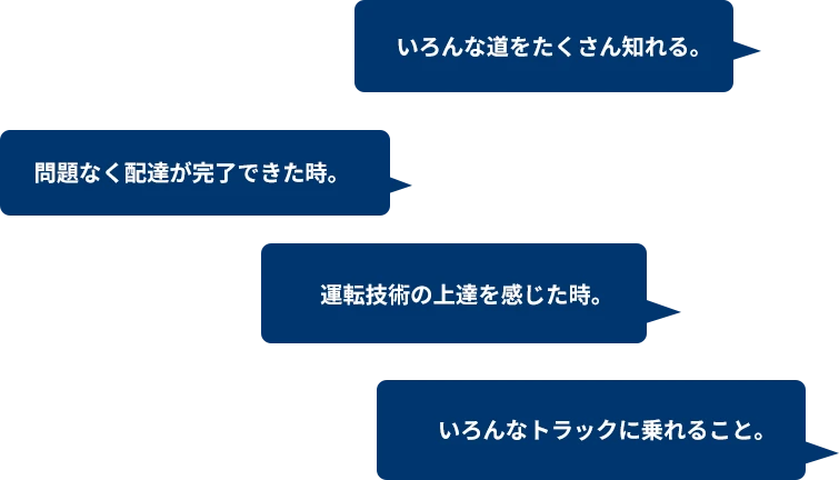 いろんな道をたくさん知れる。 問題なく配達が完了できた時。 運転技術の上達を感じた時。 いろんなトラックに乗れること。